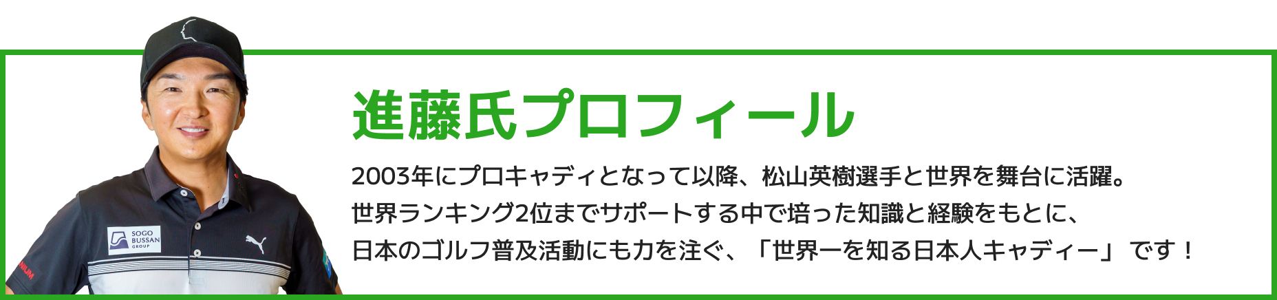 進藤氏プロフィール 2003年にプロキャディとなって以降、松山英樹選手と世界を舞台に活躍。世界ランキング2位までサポートする中で培った知識と経験をもとに、日本のゴルフ普及活動にも力を注ぐ、「世界一を知る日本人キャディー」 です!