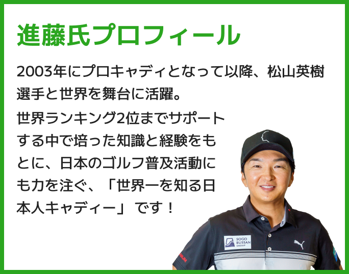 進藤氏プロフィール 2003年にプロキャディとなって以降、松山英樹選手と世界を舞台に活躍。世界ランキング2位までサポートする中で培った知識と経験をもとに、日本のゴルフ普及活動にも力を注ぐ、「世界一を知る日本人キャディー」 です!
